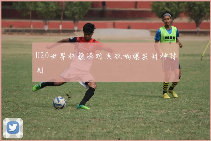 U20世界杯巅峰对决双响爆发封神时刻