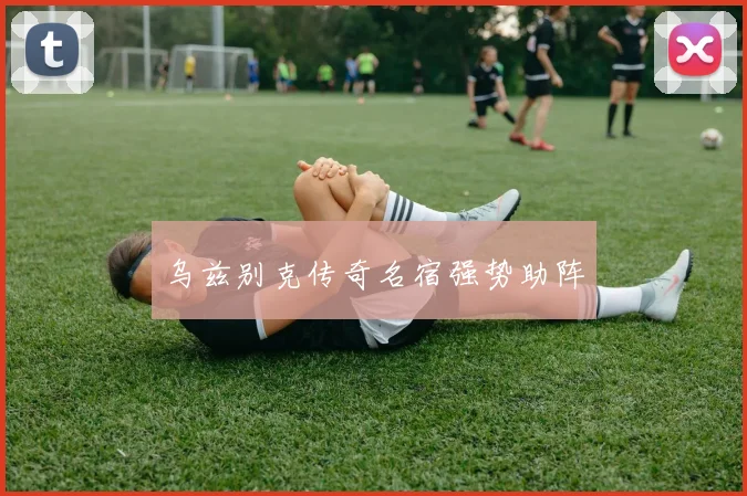 乌兹别克传奇名宿强势助阵
