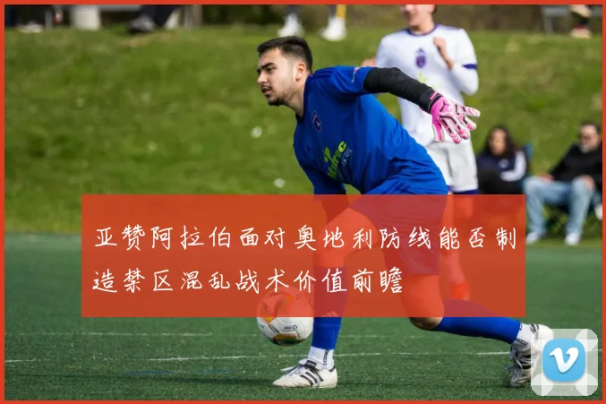亚赞阿拉伯面对奥地利防线能否制造禁区混乱战术价值前瞻