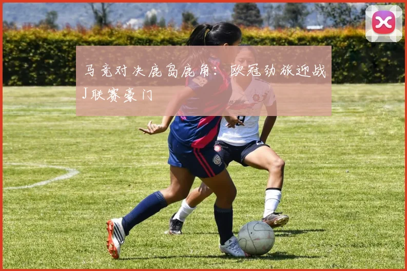 马竞对决鹿岛鹿角：欧冠劲旅迎战J联赛豪门