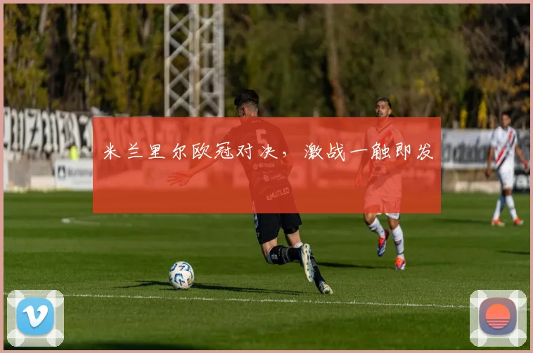 米兰里尔欧冠对决，激战一触即发
