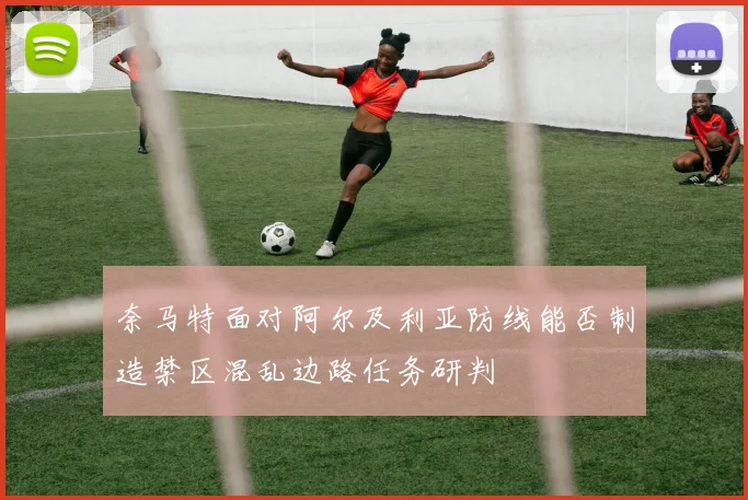 奈马特面对阿尔及利亚防线能否制造禁区混乱边路任务研判