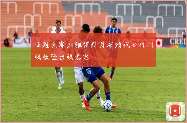 亚冠决赛利雅得新月布赖代合作门线救险出线悬念