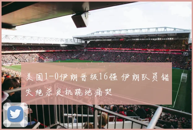 美国1-0伊朗晋级16强 伊朗队员错失绝杀良机跪地痛哭