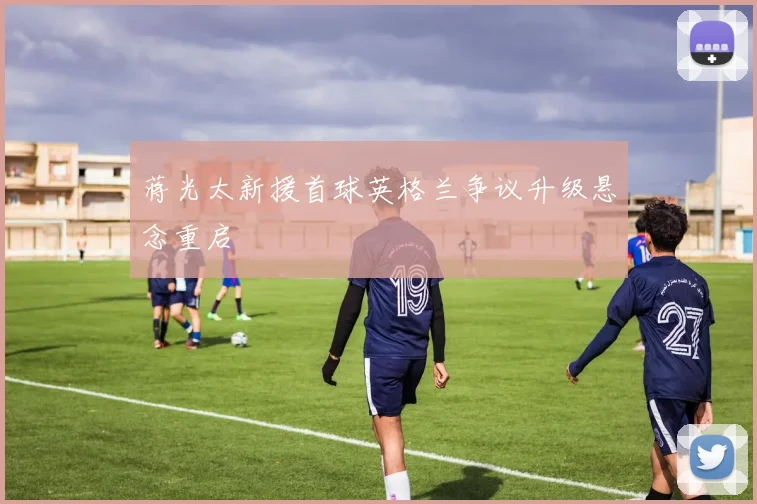 蒋光太新援首球英格兰争议升级悬念重启