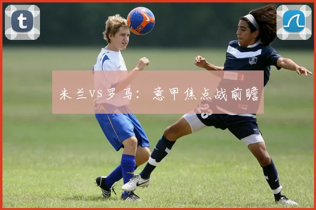米兰vs罗马：意甲焦点战前瞻
