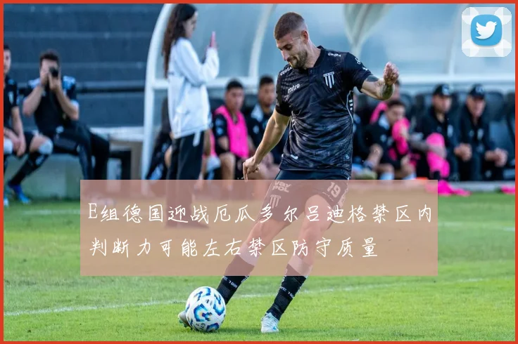 E组德国迎战厄瓜多尔吕迪格禁区内判断力可能左右禁区防守质量