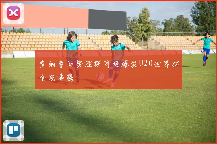 多纳鲁马努涅斯同场爆发U20世界杯全场沸腾