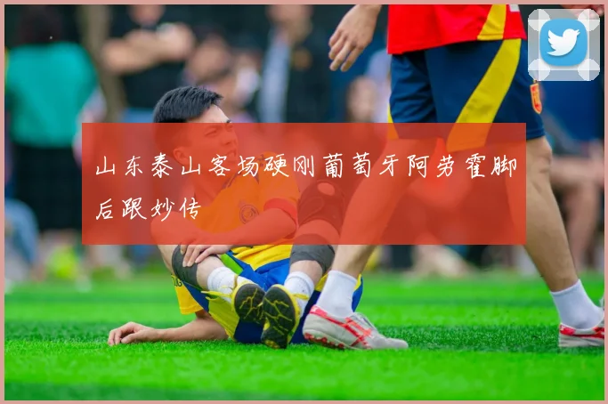 山东泰山客场硬刚葡萄牙阿劳霍脚后跟妙传