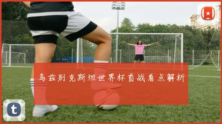乌兹别克斯坦世界杯首战看点解析
