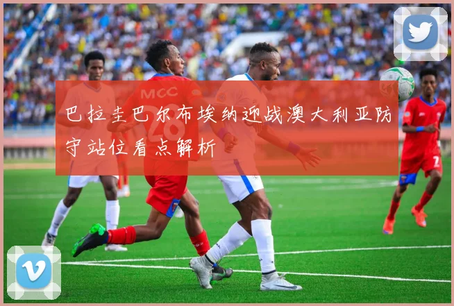 巴拉圭巴尔布埃纳迎战澳大利亚防守站位看点解析
