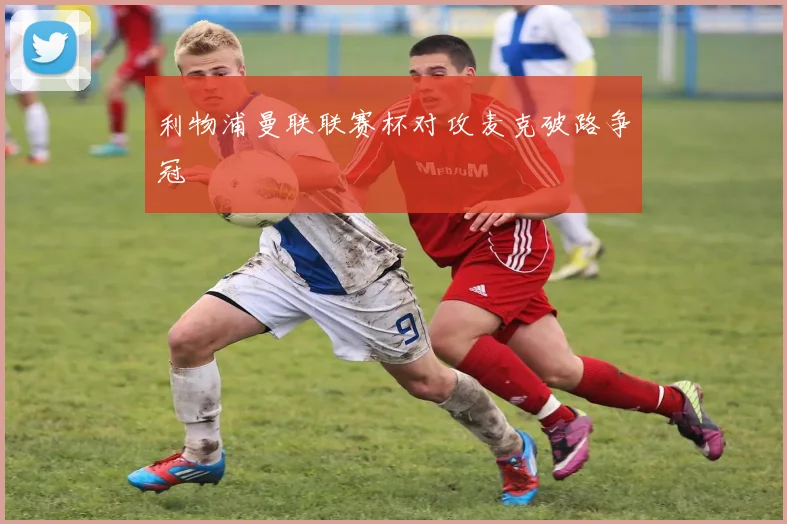利物浦曼联联赛杯对攻麦克破路争冠