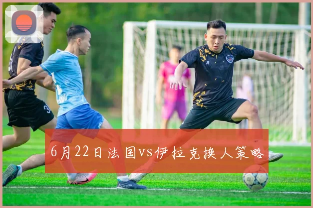 6月22日法国vs伊拉克换人策略