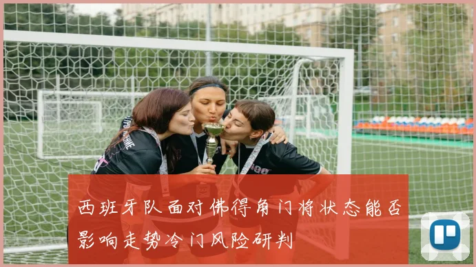 西班牙队面对佛得角门将状态能否影响走势冷门风险研判