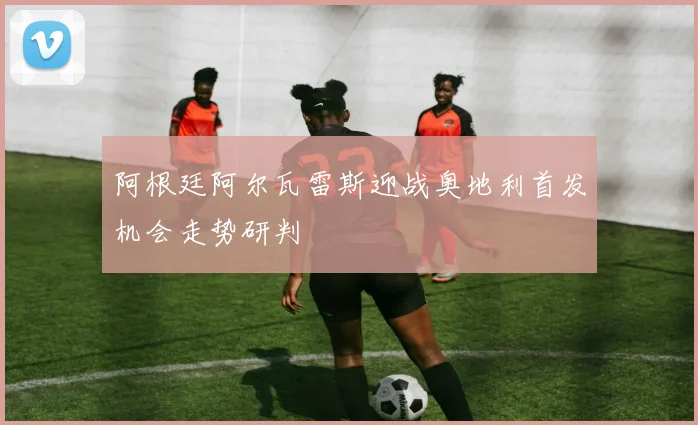 阿根廷阿尔瓦雷斯迎战奥地利首发机会走势研判