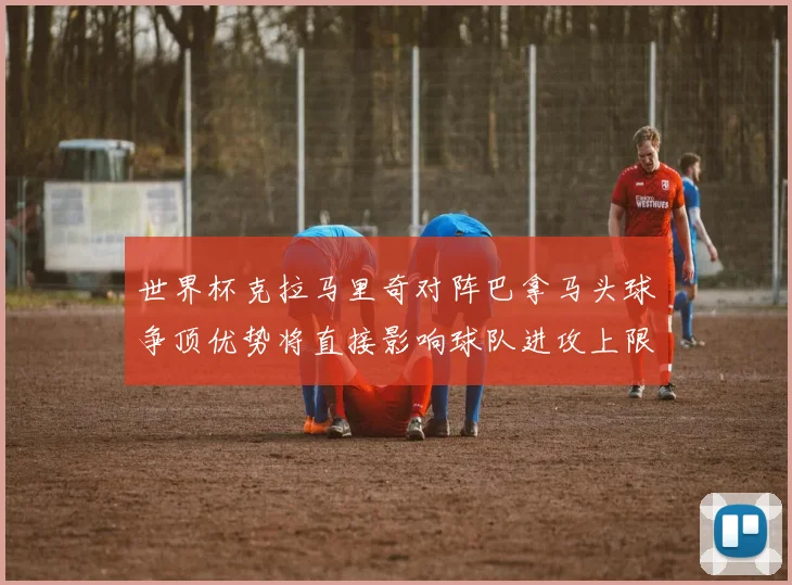 世界杯克拉马里奇对阵巴拿马头球争顶优势将直接影响球队进攻上限