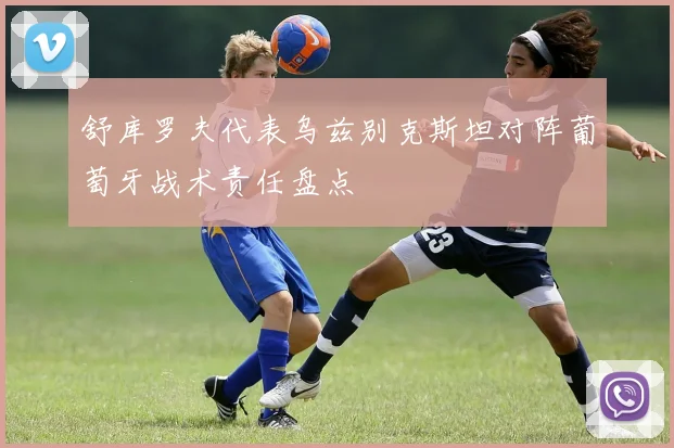 舒库罗夫代表乌兹别克斯坦对阵葡萄牙战术责任盘点