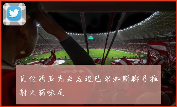 瓦伦西亚先丢后追巴尔加斯脚弓推射火药味足