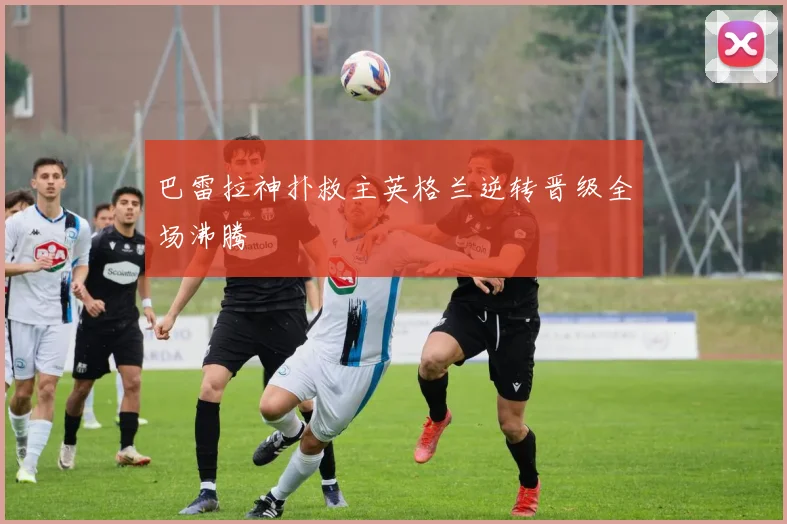 巴雷拉神扑救主英格兰逆转晋级全场沸腾