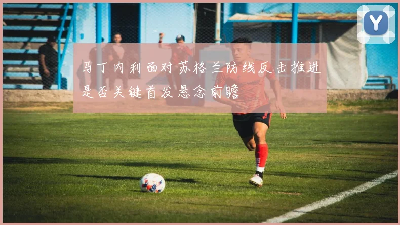 马丁内利面对苏格兰防线反击推进是否关键首发悬念前瞻