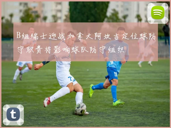 B组瑞士迎战加拿大阿坎吉定位球防守职责将影响球队防守组织