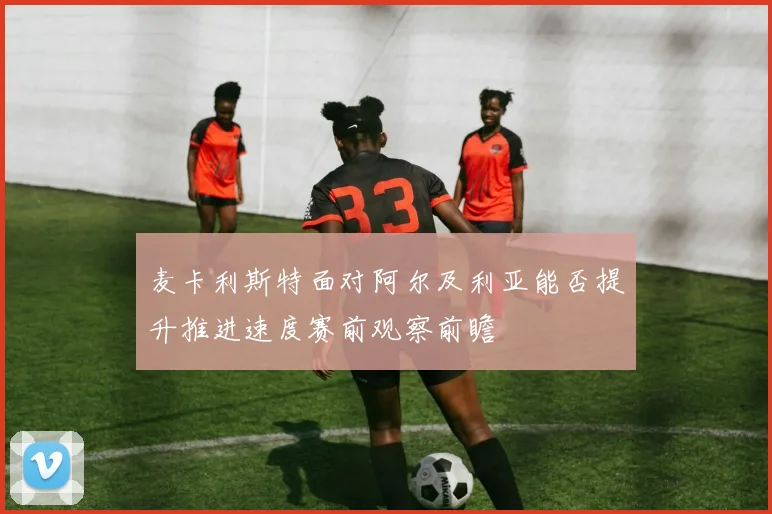 麦卡利斯特面对阿尔及利亚能否提升推进速度赛前观察前瞻