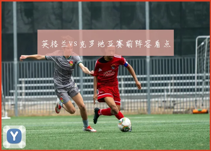 英格兰vs克罗地亚赛前阵容看点