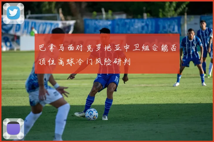 巴拿马面对克罗地亚中卫组合能否顶住高球冷门风险研判