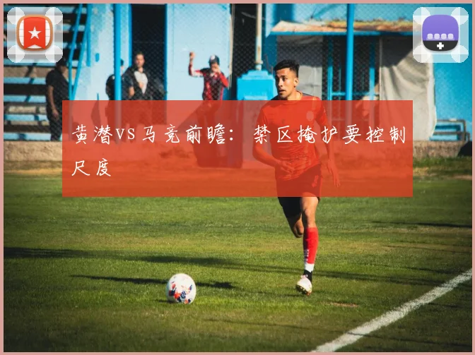 黄潜vs马竞前瞻：禁区掩护要控制尺度
