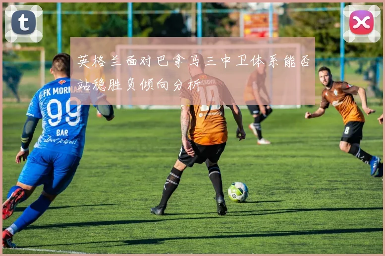 英格兰面对巴拿马三中卫体系能否站稳胜负倾向分析