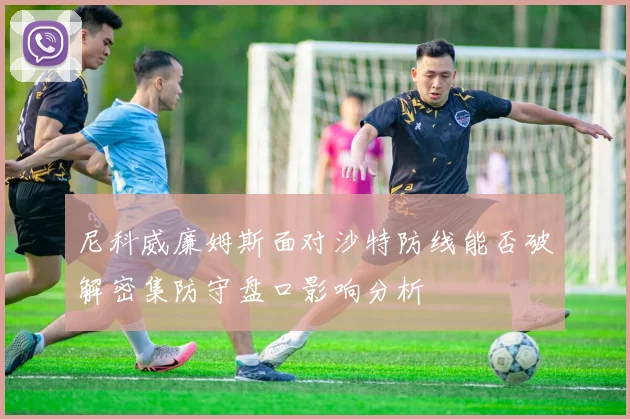 尼科威廉姆斯面对沙特防线能否破解密集防守盘口影响分析