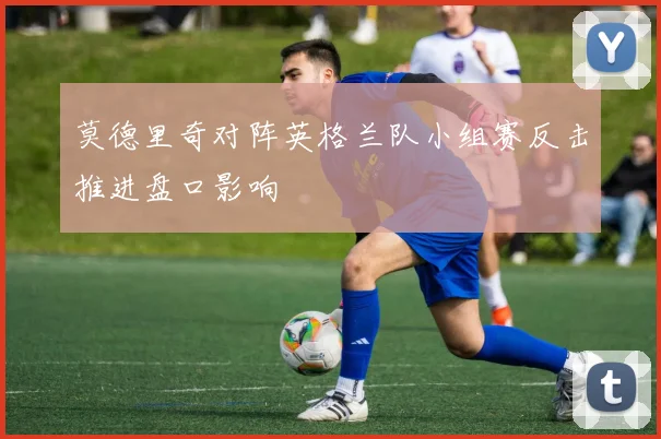 莫德里奇对阵英格兰队小组赛反击推进盘口影响