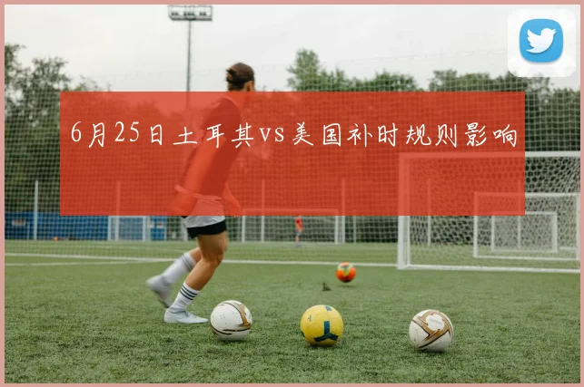 6月25日土耳其vs美国补时规则影响