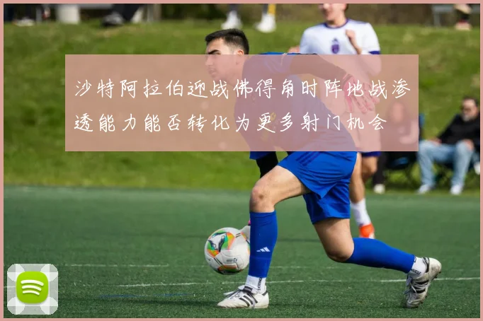 沙特阿拉伯迎战佛得角时阵地战渗透能力能否转化为更多射门机会
