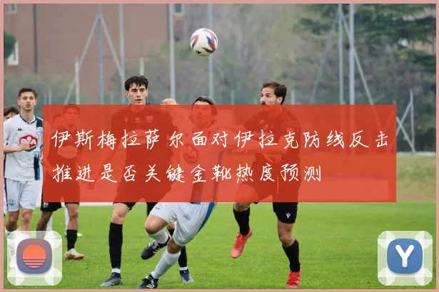 伊斯梅拉萨尔面对伊拉克防线反击推进是否关键金靴热度预测