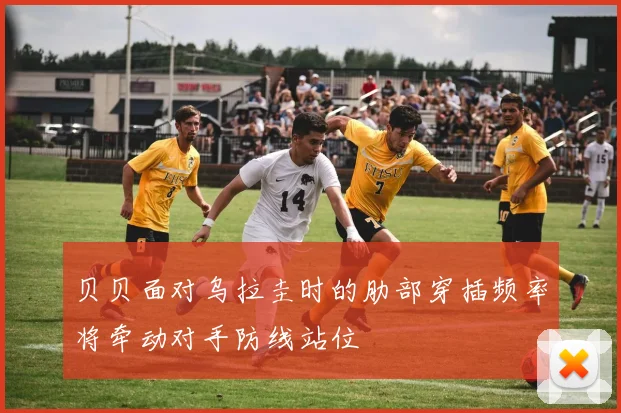 贝贝面对乌拉圭时的肋部穿插频率将牵动对手防线站位
