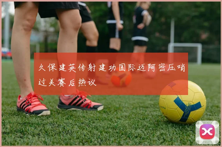 久保建英传射建功国际迈阿密压哨过关赛后热议