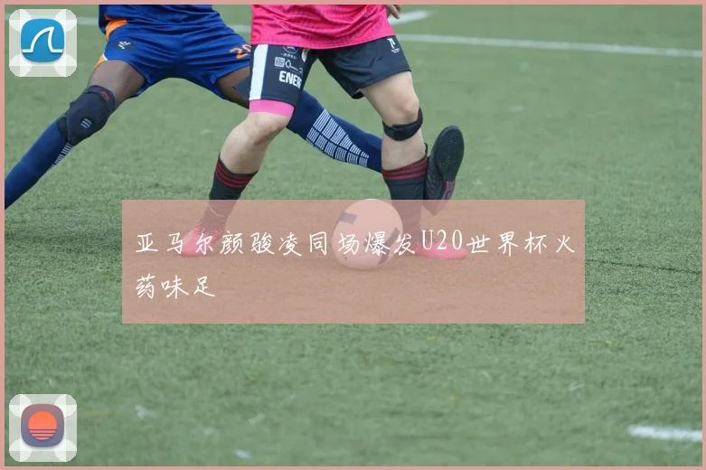亚马尔颜骏凌同场爆发U20世界杯火药味足