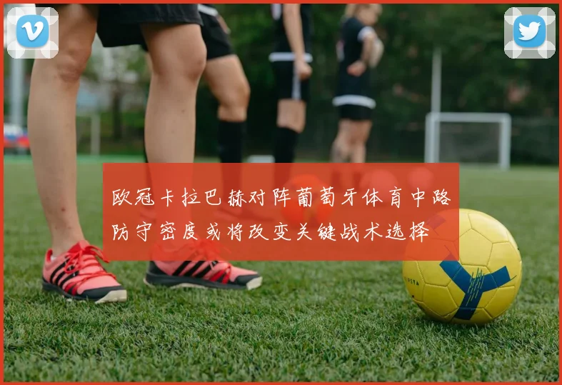 欧冠卡拉巴赫对阵葡萄牙体育中路防守密度或将改变关键战术选择