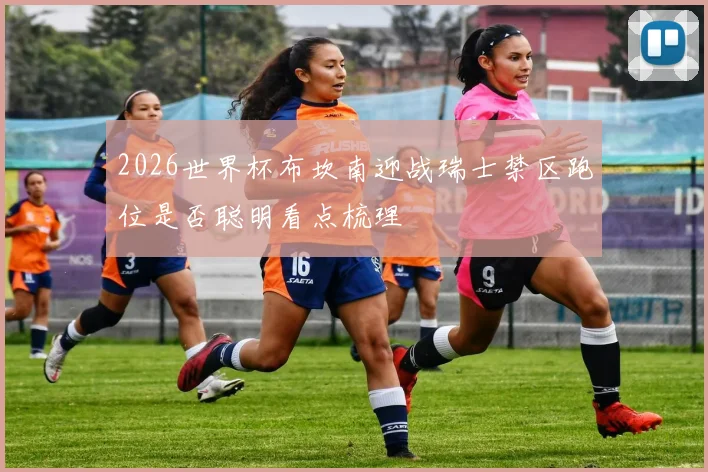 2026世界杯布坎南迎战瑞士禁区跑位是否聪明看点梳理