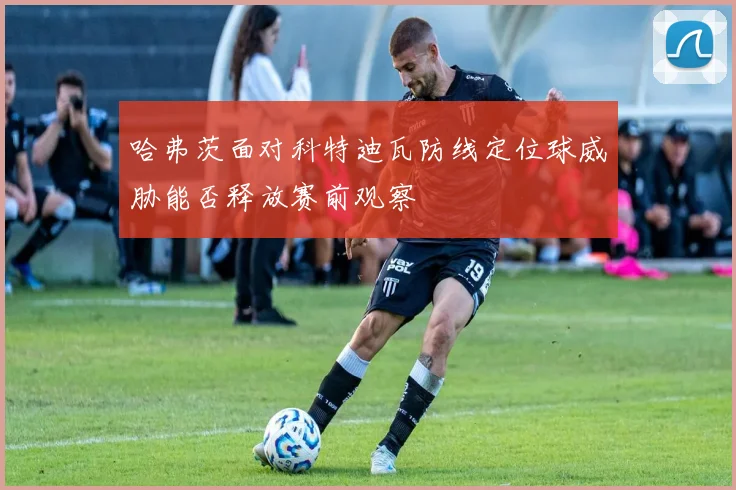 哈弗茨面对科特迪瓦防线定位球威胁能否释放赛前观察