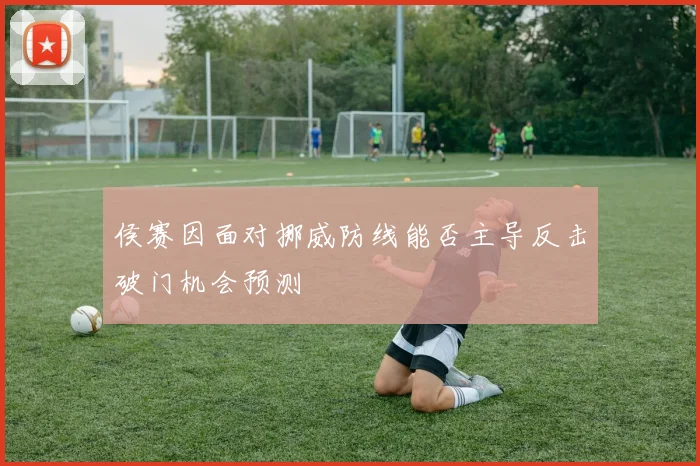 侯赛因面对挪威防线能否主导反击破门机会预测