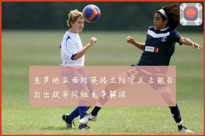 克罗地亚面对英格兰防守反击能否打出效率同组竞争解读