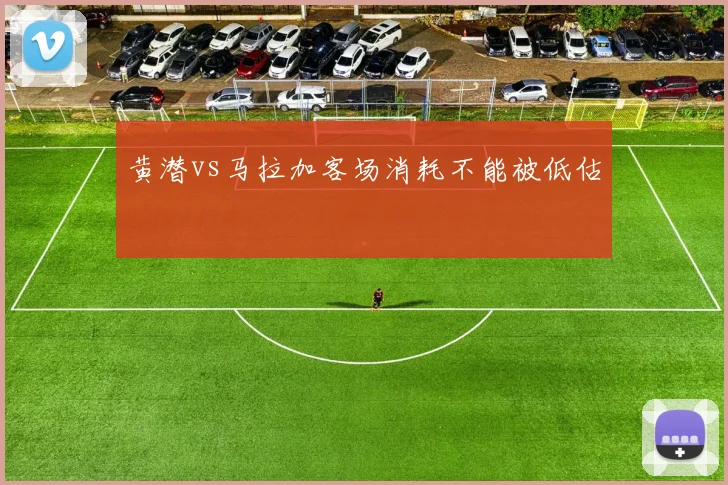 黄潜vs马拉加客场消耗不能被低估